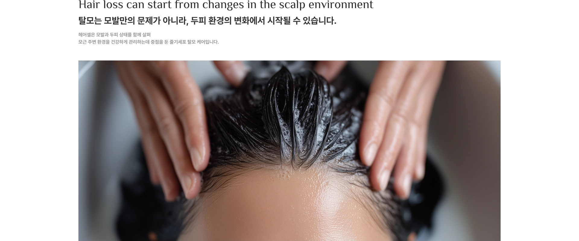 Hair loss can start from changes in the scalp environment. 탈모는 모발만의 문제가 아니라, 두피 환경의 변화에서 시작될 수 있습니다. 헤어셀은 모발과 두피 상태를 함께 살펴 모근 주변 환경을 건강하게 관리하는데 중점을 둔 줄기세포 탈모 케어입니다.