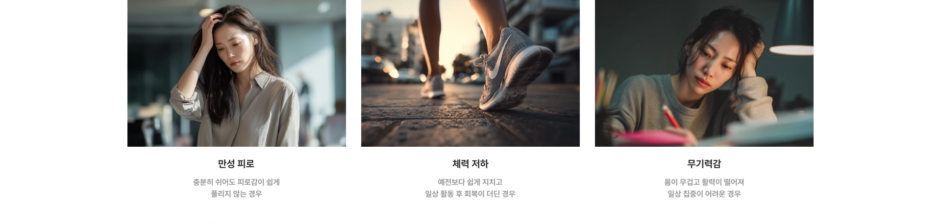 만성 피로 : 충분히 쉬어도 피로감이 쉽게 풀리지 않는 경우 / 체력 저하 : 예전보다 쉽게 지치고 일상 활동 후 회복이 더딘 경우 / 무기력감 : 몸이 무겁고 활력이 떨어져 일상 집중이 어려운 경우
