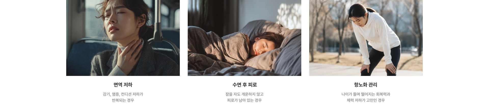 면역 저하 : 감기, 염증, 컨디션 저하가 반복되는 경우 / 수면 후 피로 : 잠을 자도 개운하지 않고 피로가 남아 있는 경우 / 항노화 관리 : 나이가 들며 떨어지는 회복력과 체력 저하가 고민인 경우