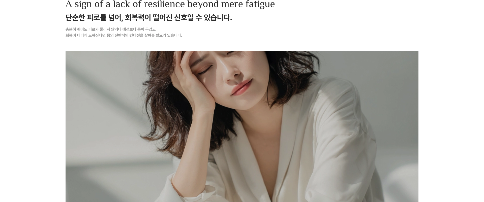 A sign of a lack of resilience beyond mere fatigue. 단순한 피로를 넘어, 회복력이 떨어진 신호일 수 있습니다. 충분히 쉬어도 피로가 풀리지 않거나 예전보다 몸이 무겁고 회복이 더디게 느껴진다면 몸의 전반적인 컨디션을 살펴볼 필요가 있습니다.