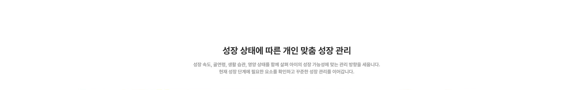 [성장 상태에 따른 개인 맞춤 성장 관리] 성장 속도, 골연령, 생활 습관, 영양 상태를 함께 살펴 아이의 성장 가능성에 맞는 관리 방향을 세웁니다. 현재 성장 단계에 필요한 요소를 확인하고 꾸준한 성장 관리를 이어갑니다.