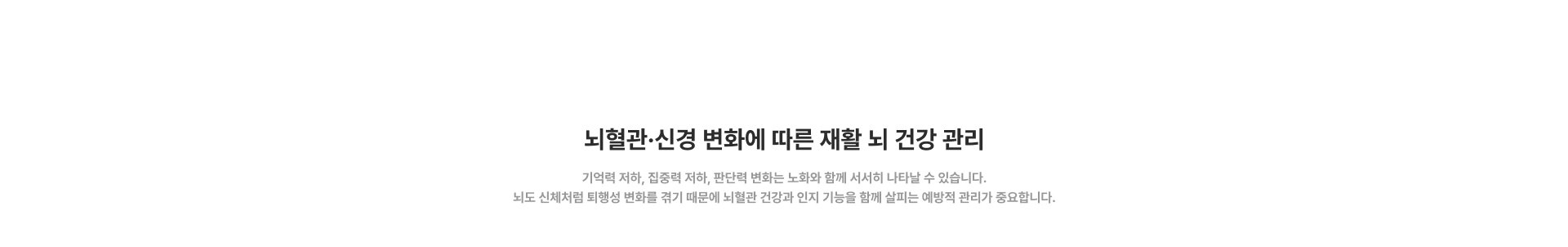[뇌혈관·신경 변화에 따른 재활 뇌 건강 관리] 기억력 저하, 집중력 저하, 판단력 변화는 노화와 함께 서서히 나타날 수 있습니다. 뇌도 신체처럼 퇴행성 변화를 겪기 때문에 뇌혈관 건강과 인지 기능을 함께 살피는 예방적 관리가 중요합니다.